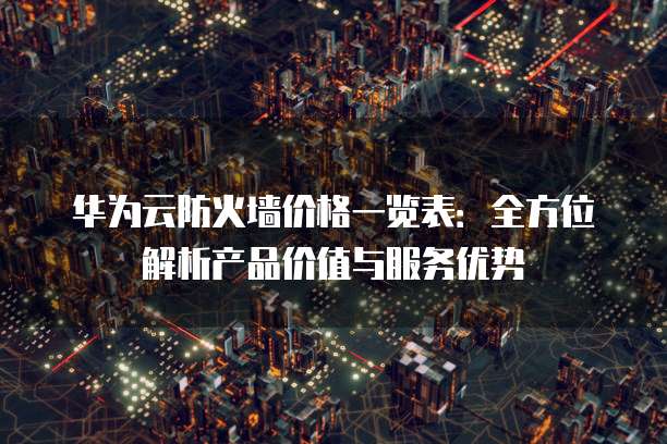 华为云防火墙价格一览表:全方位解析产品价值与服务优势