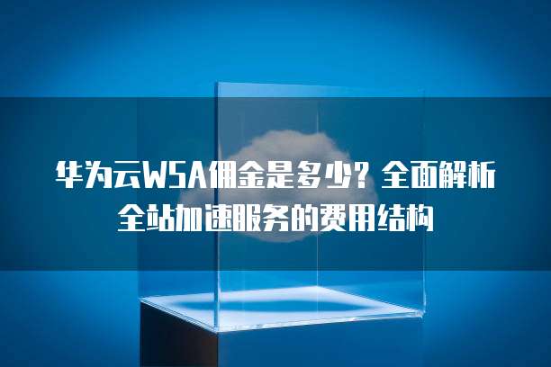 华为云WSA佣金是多少?全面解析全站加速服务的费用结构