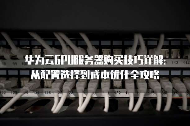 华为云GPU服务器购买技巧详解:从配置选择到成本优化全攻略