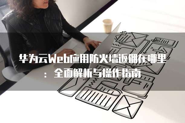 华为云Web应用防火墙返佣在哪里:全面解析与操作指南