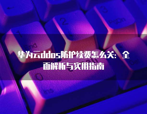 华为云ddos防护续费怎么关:全面解析与实用指南