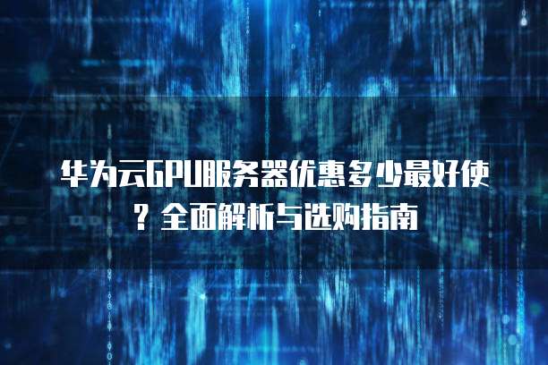 华为云GPU服务器优惠多少最好使?全面解析与选购指南