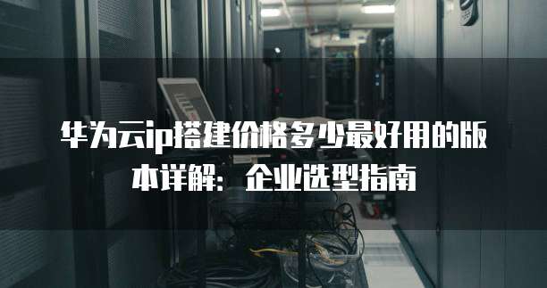 华为云ip搭建价格多少最好用的版本详解:企业选型指南