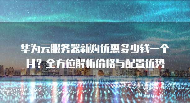 华为云服务器新购优惠多少钱一个月?全方位解析价格与配置优势
