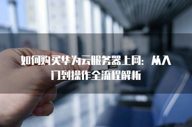 如何购买华为云服务器上网：从入门到操作全流程解析