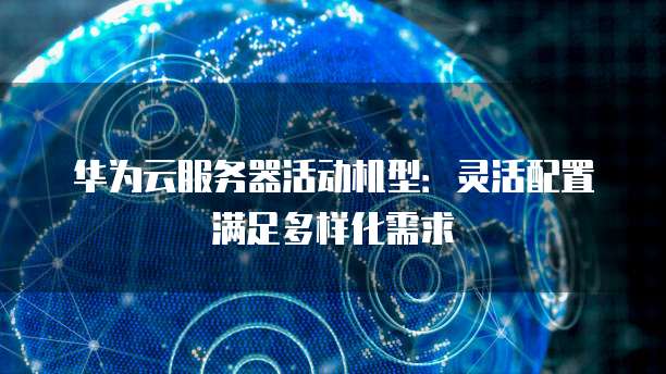 华为云服务器活动机型:灵活配置满足多样化需求