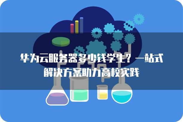 华为云服务器多少钱学生?一站式解决方案助力高校实践