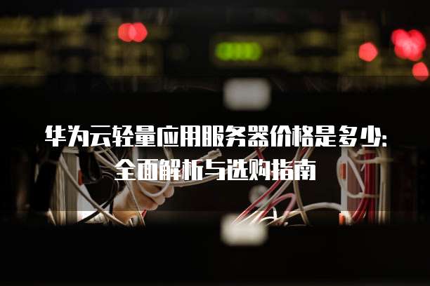 华为云轻量应用服务器价格是多少:全面解析与选购指南
