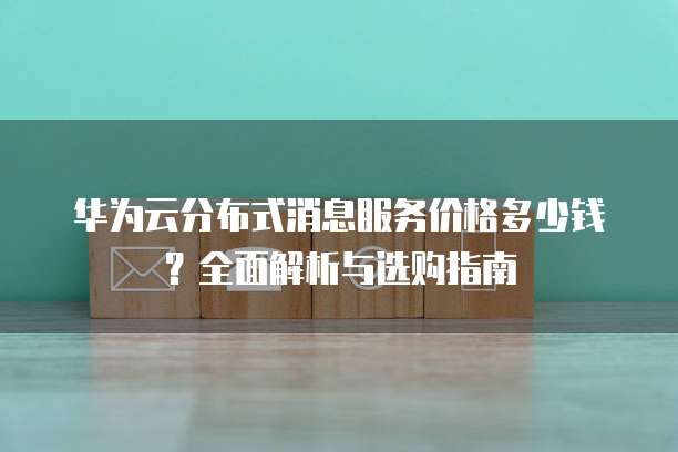 华为云分布式消息服务价格多少钱?全面解析与选购指南