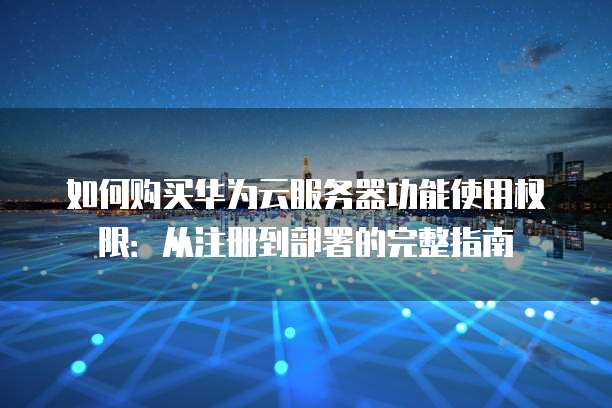 如何购买华为云服务器功能使用权限:从注册到部署的完整指南