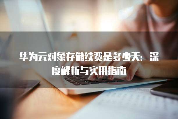 华为云对象存储续费是多少天:深度解析与实用指南