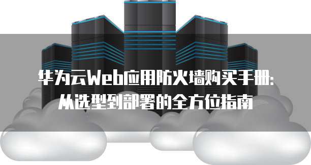 华为云Web应用防火墙购买手册:从选型到部署的全方位指南