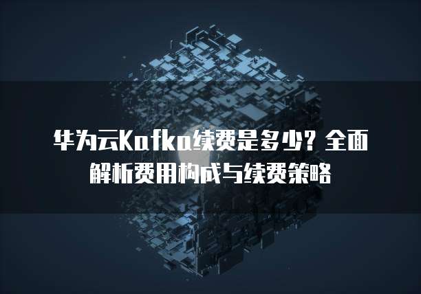 华为云Kafka续费是多少?全面解析费用构成与续费策略