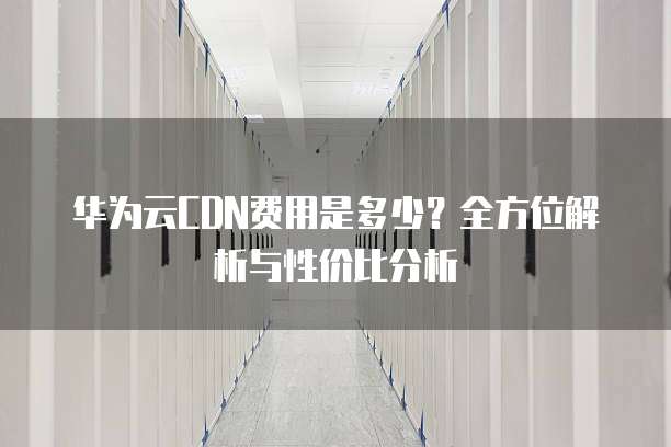 华为云CDN费用是多少?全方位解析与性价比分析