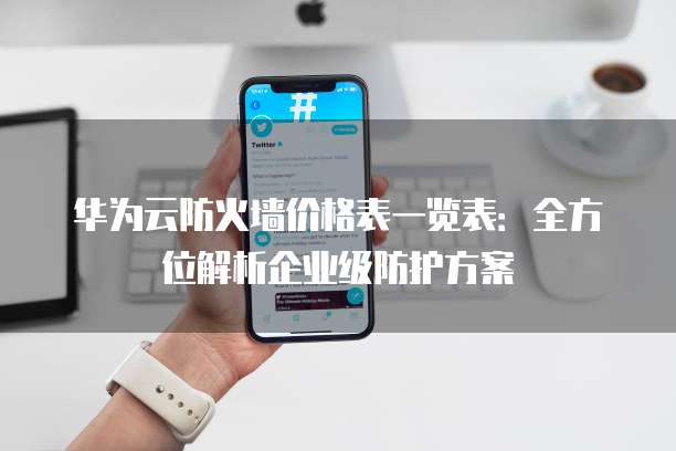 华为云防火墙价格表一览表:全方位解析企业级防护方案