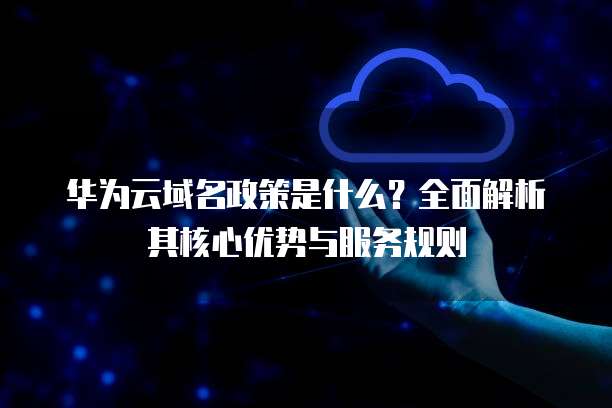 华为云域名政策是什么?全面解析其核心优势与服务规则