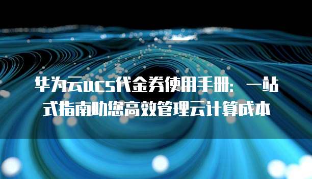 华为云ucs代金券使用手册:一站式指南助您高效管理云计算成本