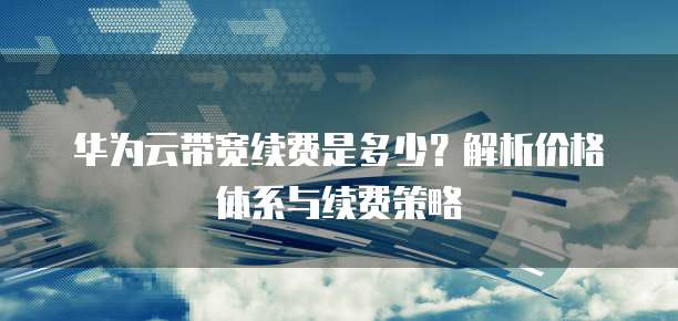 华为云带宽续费是多少?解析价格体系与续费策略