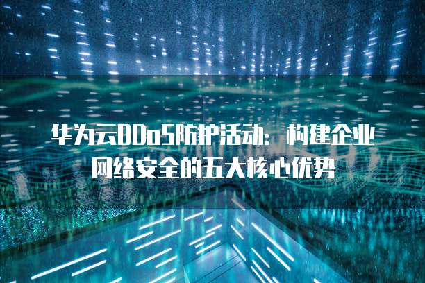 华为云DDoS防护活动:构建企业网络安全的五大核心优势