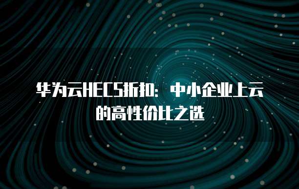 华为云HECS折扣:中小企业上云的高性价比之选