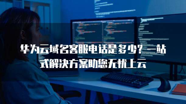 华为云域名客服电话是多少？一站式解决方案助您无忧上云