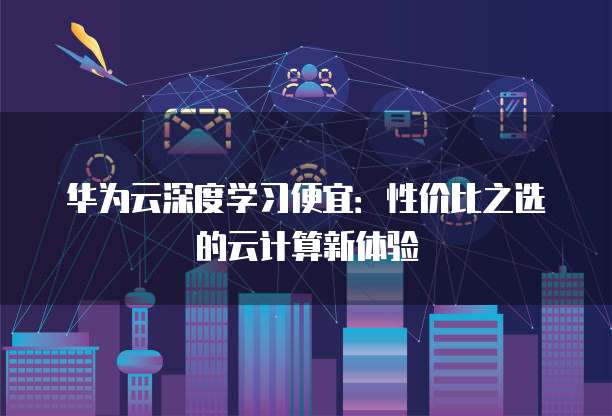 华为云深度学习便宜:性价比之选的云计算新体验