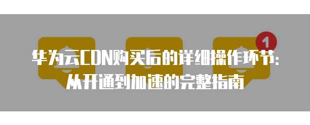 华为云CDN购买后的详细操作环节:从开通到加速的完整指南