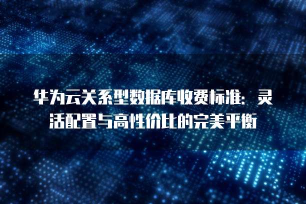 华为云关系型数据库收费标准：灵活配置与高性价比的完美平衡