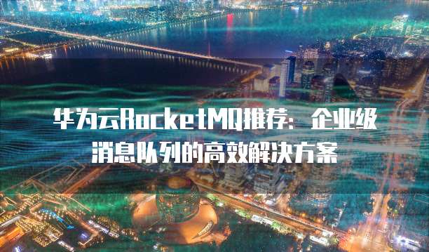 华为云RocketMQ推荐:企业级消息队列的高效解决方案