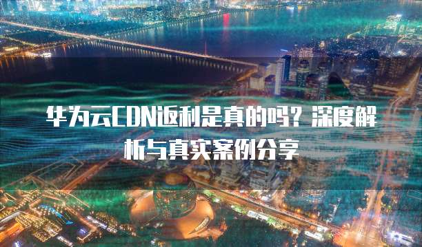 华为云CDN返利是真的吗?深度解析与真实案例分享