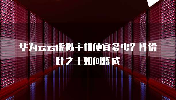 华为云云虚拟主机便宜多少?性价比之王如何炼成