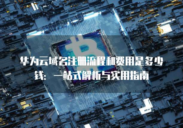 华为云域名注册流程和费用是多少钱:一站式解析与实用指南