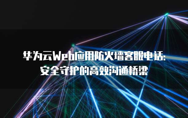 华为云Web应用防火墙客服电话:安全守护的高效沟通桥梁
