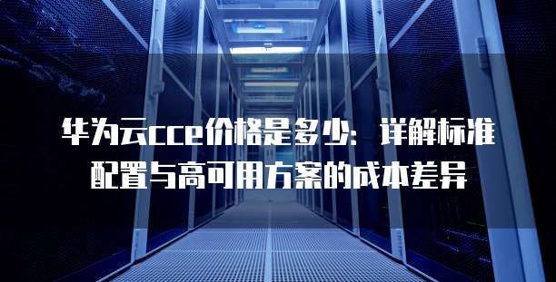 华为云cce价格是多少:详解标准配置与高可用方案的成本差异