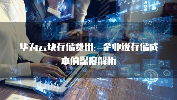 华为云块存储费用：企业级存储成本的深度解析