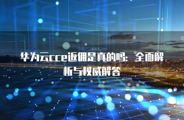 华为云cce返佣是真的吗:全面解析与权威解答