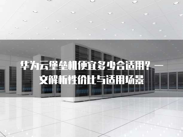 华为云堡垒机便宜多少合适用?一文解析性价比与适用场景