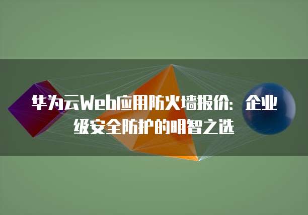 华为云Web应用防火墙报价:企业级安全防护的明智之选