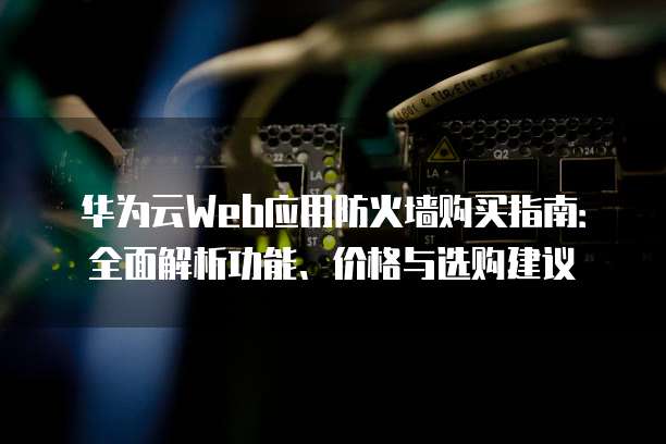华为云Web应用防火墙购买指南:全面解析功能、价格与选购建议