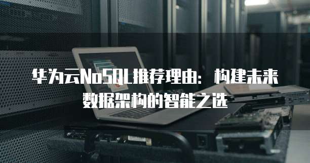 华为云NoSQL推荐理由:构建未来数据架构的智能之选