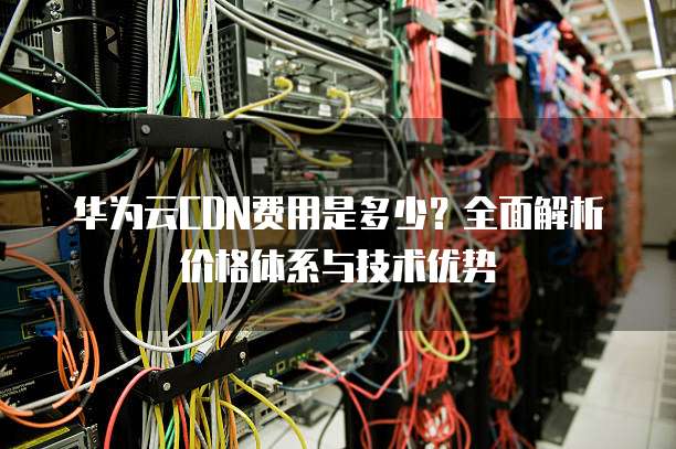 华为云CDN费用是多少?全面解析价格体系与技术优势