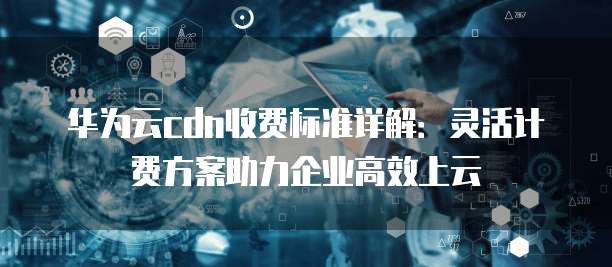 华为云cdn收费标准详解:灵活计费方案助力企业高效上云