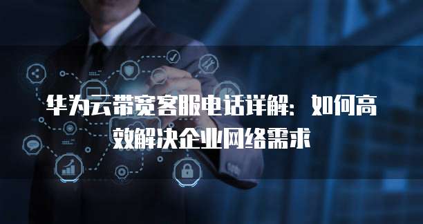 华为云带宽客服电话详解:如何高效解决企业网络需求