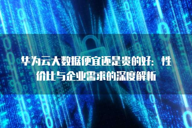 华为云大数据便宜还是贵的好：性价比与企业需求的深度解析