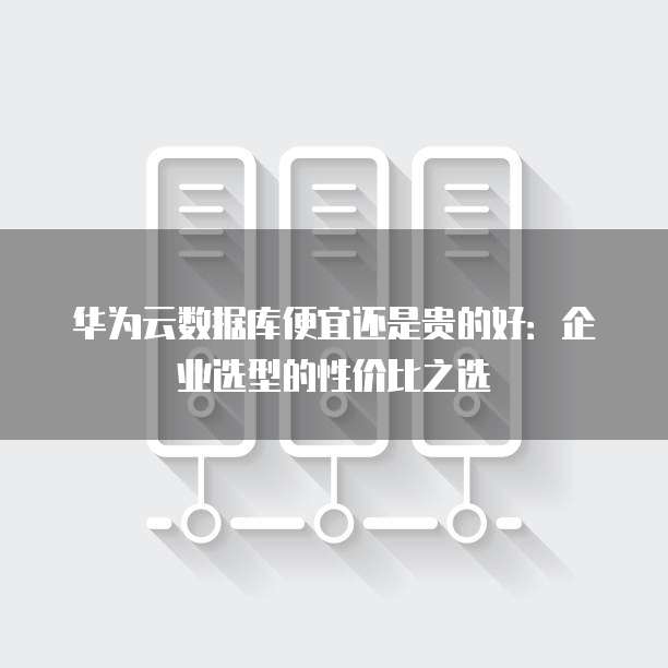 华为云数据库便宜还是贵的好:企业选型的性价比之选