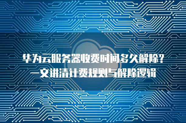 华为云服务器收费时间多久解除?一文讲清计费规则与解除逻辑