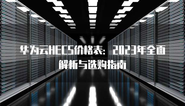 华为云HECS价格表：2023年全面解析与选购指南