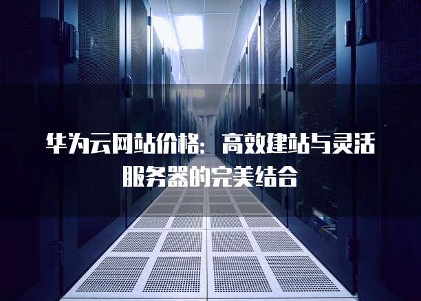 华为云网站价格:高效建站与灵活服务器的完美结合