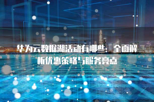 华为云数据湖活动有哪些:全面解析优惠策略与服务亮点