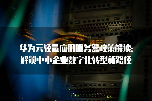 华为云轻量应用服务器政策解读:解锁中小企业数字化转型新路径